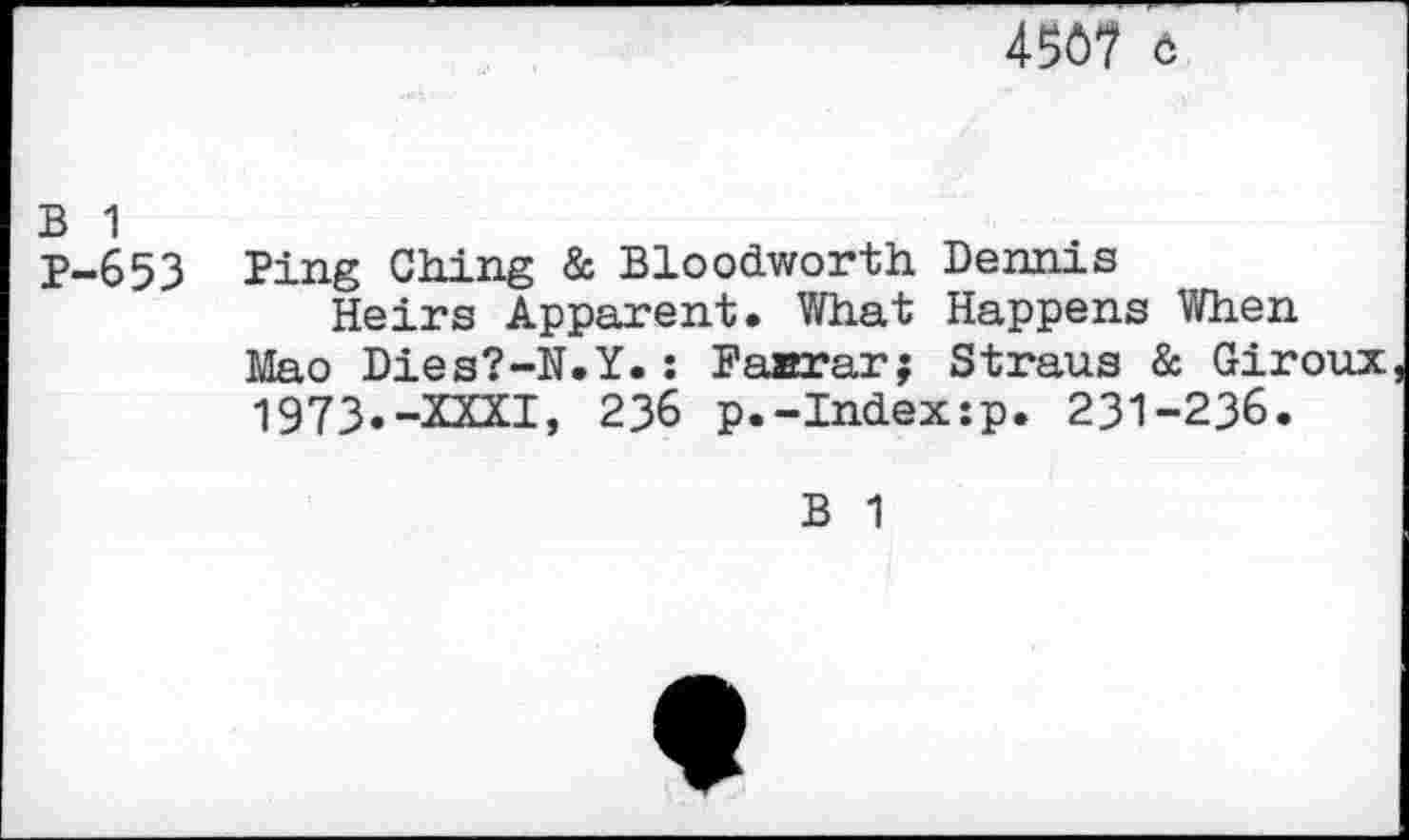 ﻿456? 6
B 1
P-653 Ping Ching & Bloodworth Dennis
Heirs Apparent. What Happens When Mao Dies?-N.Y.: Faarar; Straus & Giroux 1973.-XXXI, 236 p.-Index:p. 231-236.
B 1